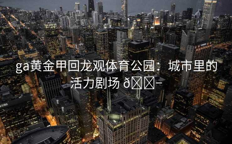 ga黄金甲回龙观体育公园：城市里的活力剧场 🎭