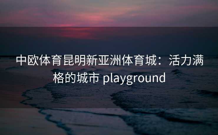 中欧体育昆明新亚洲体育城：活力满格的城市 playground