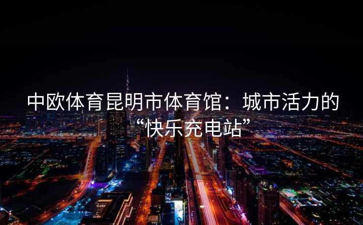 中欧体育昆明市体育馆：城市活力的“快乐充电站”