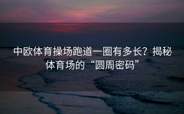 中欧体育操场跑道一圈有多长？揭秘体育场的“圆周密码”