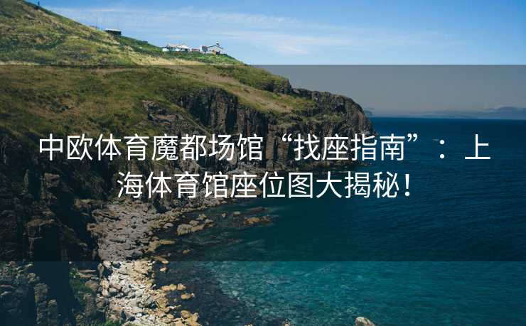 中欧体育魔都场馆“找座指南”：上海体育馆座位图大揭秘！