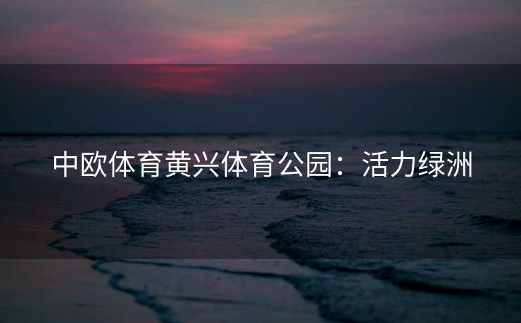 中欧体育黄兴体育公园：活力绿洲