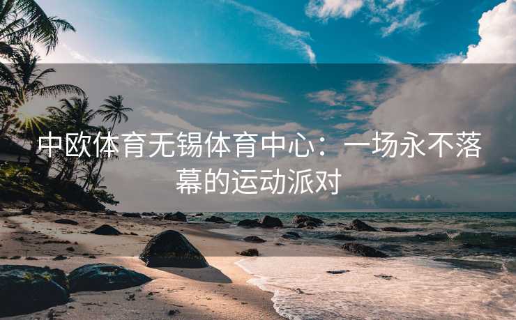 中欧体育无锡体育中心：一场永不落幕的运动派对