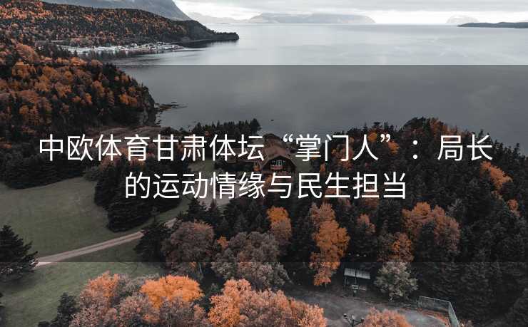 中欧体育甘肃体坛“掌门人”:局长的运动情缘与民生担当 中欧体育甘肃体坛“掌门人”:局长的运动情缘与民生担当