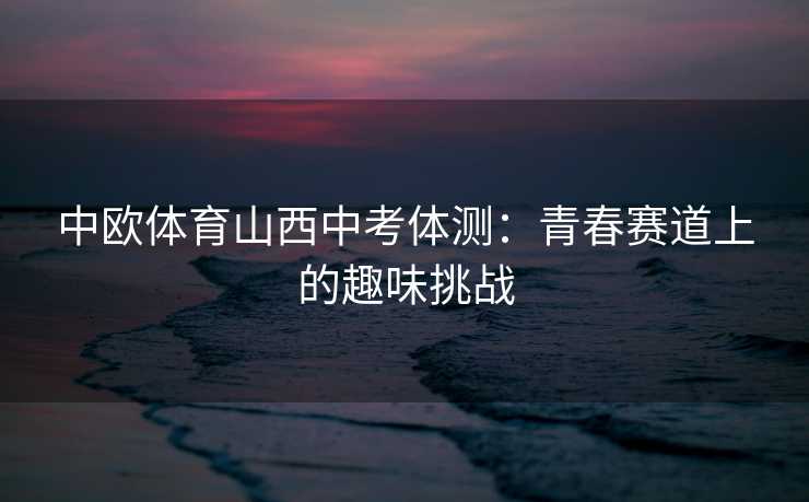 中欧体育山西中考体测：青春赛道上的趣味挑战