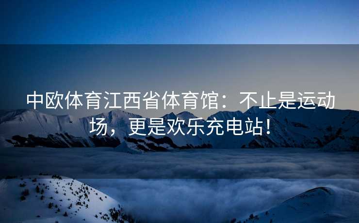 中欧体育江西省体育馆：不止是运动场，更是欢乐充电站！
