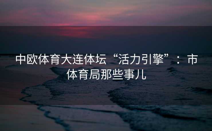 中欧体育大连体坛“活力引擎”：市体育局那些事儿