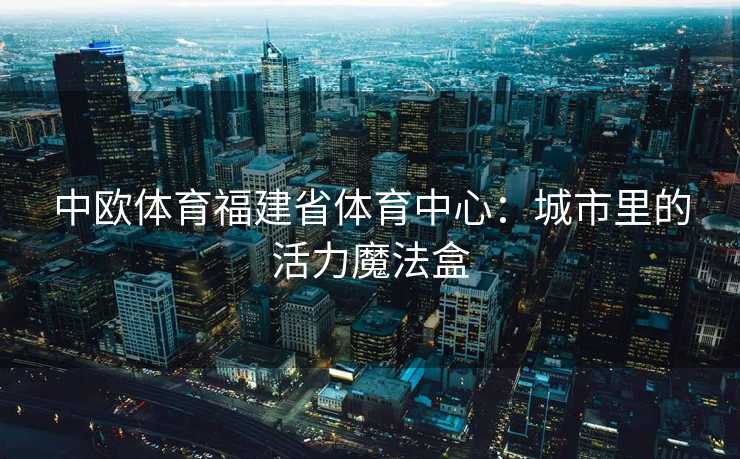 中欧体育福建省体育中心:城市里的活力魔法盒 中欧体育福建省体育中心:城市里的活力魔法盒