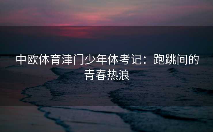 中欧体育津门少年体考记:跑跳间的青春热浪 中欧体育津门少年体考记:跑跳间的青春热浪