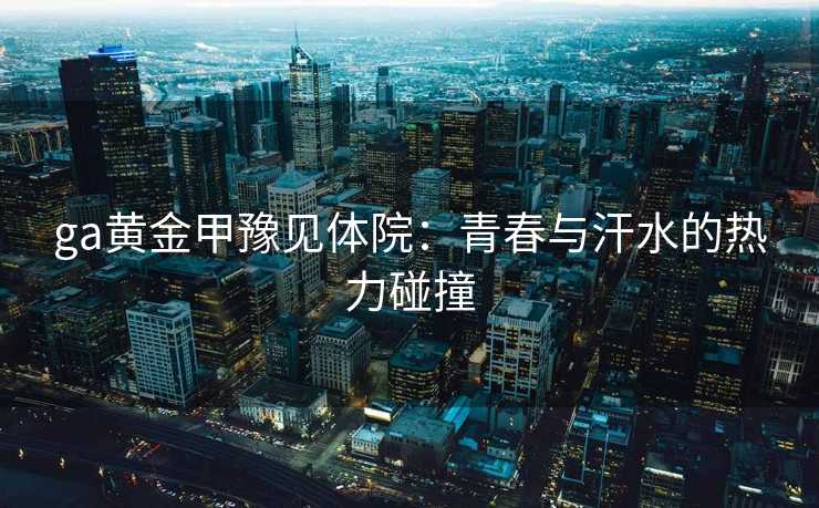 ga黄金甲豫见体院:青春与汗水的热力碰撞 ga黄金甲豫见体院:青春与汗水的热力碰撞