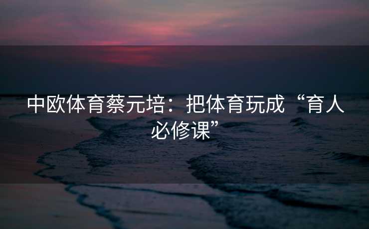 中欧体育蔡元培：把体育玩成“育人必修课”