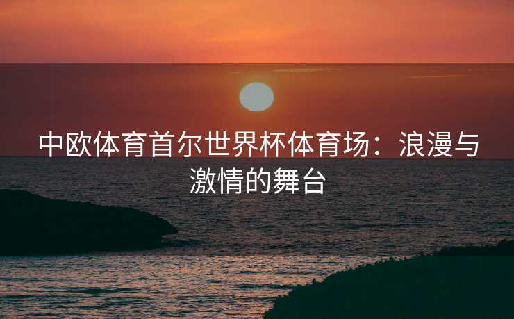 中欧体育首尔世界杯体育场：浪漫与激情的舞台