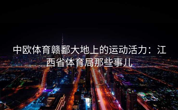 中欧体育赣鄱大地上的运动活力:江西省体育局那些事儿 中欧体育赣鄱大地上的运动活力:江西省体育局那些事儿