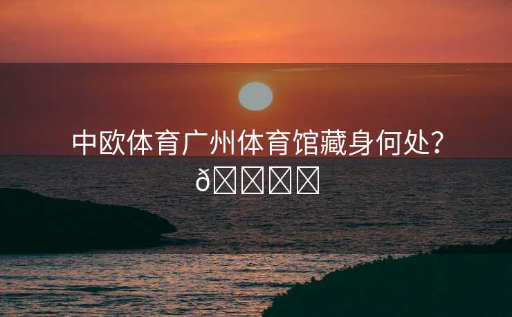 中欧体育广州体育馆藏身何处？🏟️