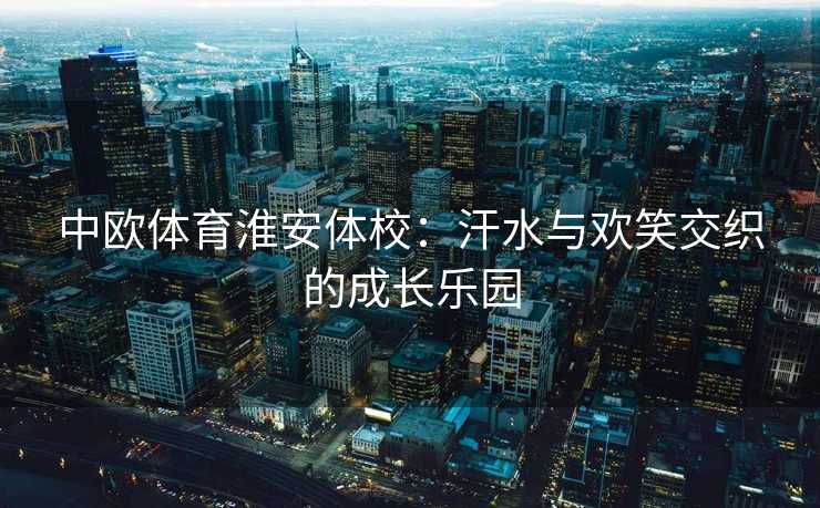 中欧体育淮安体校：汗水与欢笑交织的成长乐园