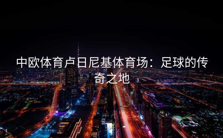 中欧体育卢日尼基体育场：足球的传奇之地