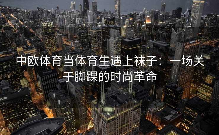 中欧体育当体育生遇上袜子：一场关于脚踝的时尚革命