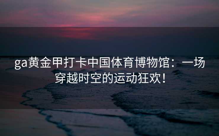 ga黄金甲打卡中国体育博物馆：一场穿越时空的运动狂欢！