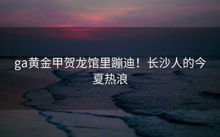 ga黄金甲贺龙馆里蹦迪！长沙人的今夏热浪