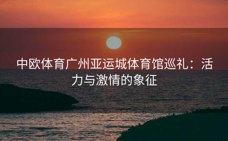 中欧体育广州亚运城体育馆巡礼：活力与激情的象征