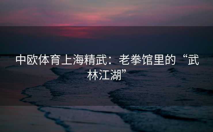 中欧体育上海精武：老拳馆里的“武林江湖”