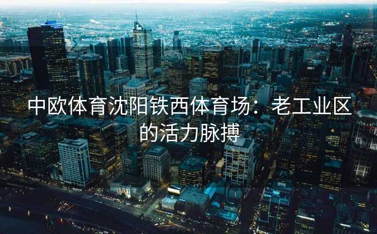 中欧体育沈阳铁西体育场:老工业区的活力脉搏 中欧体育沈阳铁西体育场:老工业区的活力脉搏
