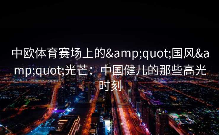 中欧体育赛场上的"国风"光芒:中国健儿的那些高光时刻 中欧体育赛场上的"国风"光芒:中国健儿的那些高光时刻