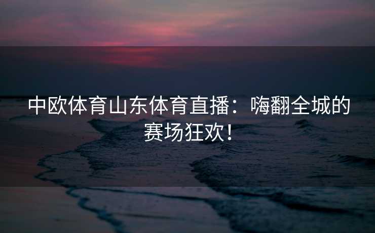 中欧体育山东体育直播:嗨翻全城的赛场狂欢! 中欧体育山东体育直播:嗨翻全城的赛场狂欢!