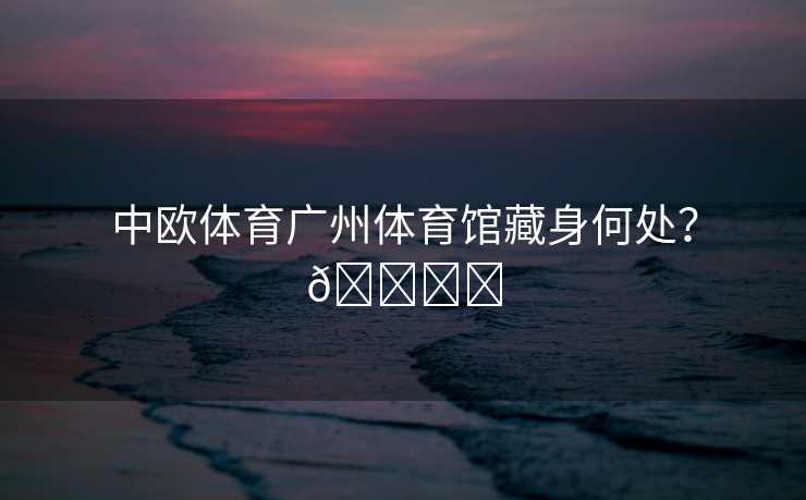 中欧体育广州体育馆藏身何处？🏟️