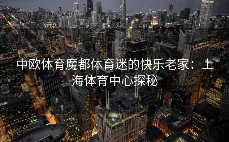 中欧体育魔都体育迷的快乐老家:上海体育中心探秘 中欧体育魔都体育迷的快乐老家:上海体育中心探秘