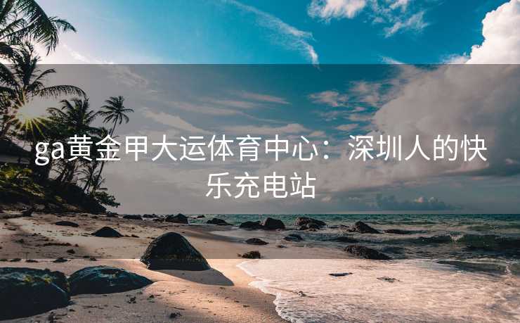 ga黄金甲大运体育中心：深圳人的快乐充电站