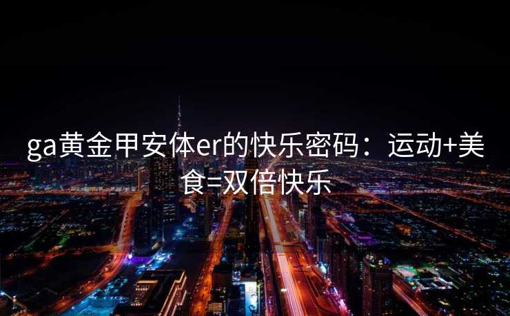 ga黄金甲安体er的快乐密码：运动+美食=双倍快乐