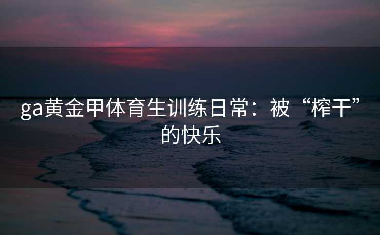 ga黄金甲体育生训练日常：被“榨干”的快乐
