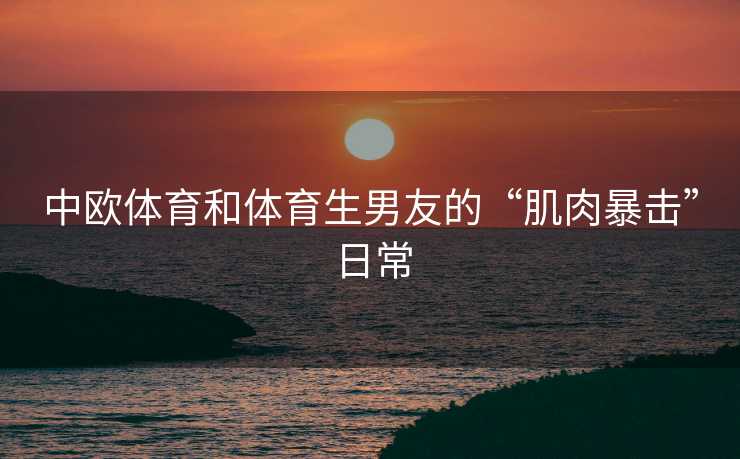中欧体育和体育生男友的“肌肉暴击”日常 中欧体育和体育生男友的“肌肉暴击”日常