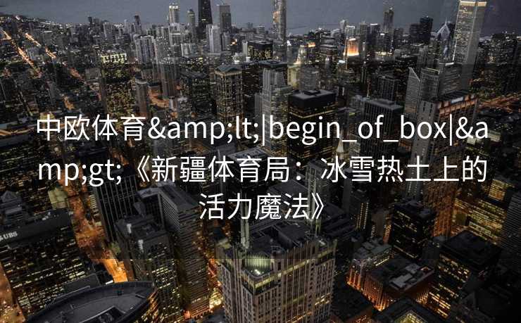 中欧体育<|begin_of_box|>《新疆体育局:冰雪热土上的活力魔法》 中欧体育<|begin_of_box|>《新疆体育局:冰雪热土上的活力魔法》