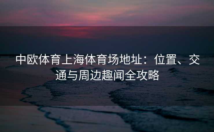 中欧体育上海体育场地址：位置、交通与周边趣闻全攻略