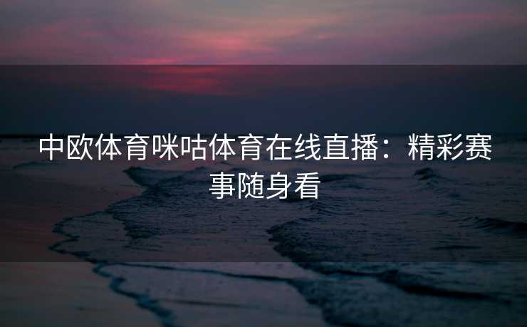 中欧体育咪咕体育在线直播：精彩赛事随身看