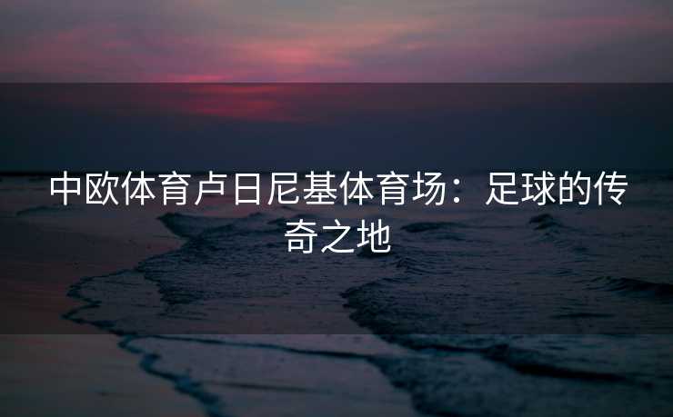 中欧体育卢日尼基体育场：足球的传奇之地