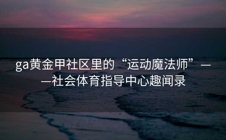 ga黄金甲社区里的“运动魔法师”——社会体育指导中心趣闻录 ga黄金甲社区里的“运动魔法师”——社会体育指导中心趣闻录