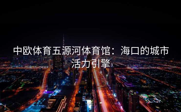 中欧体育五源河体育馆：海口的城市活力引擎