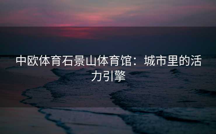 中欧体育石景山体育馆：城市里的活力引擎