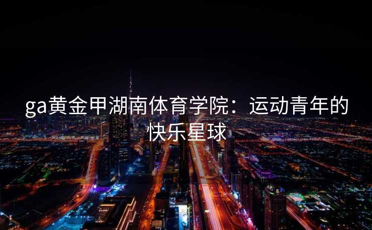 ga黄金甲湖南体育学院：运动青年的快乐星球