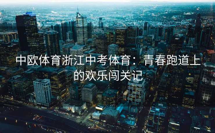 中欧体育浙江中考体育:青春跑道上的欢乐闯关记 中欧体育浙江中考体育:青春跑道上的欢乐闯关记