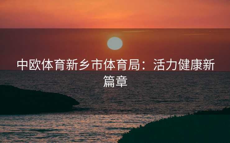 中欧体育新乡市体育局:活力健康新篇章 中欧体育新乡市体育局:活力健康新篇章