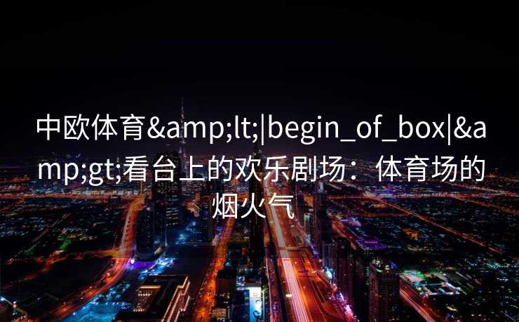 中欧体育<|begin_of_box|>看台上的欢乐剧场:体育场的烟火气 中欧体育<|begin_of_box|>看台上的欢乐剧场:体育场的烟火气