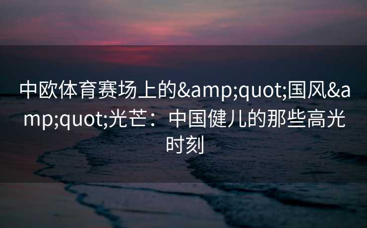 中欧体育赛场上的"国风"光芒:中国健儿的那些高光时刻 中欧体育赛场上的"国风"光芒:中国健儿的那些高光时刻