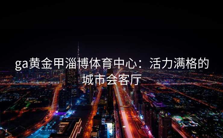 ga黄金甲淄博体育中心：活力满格的城市会客厅