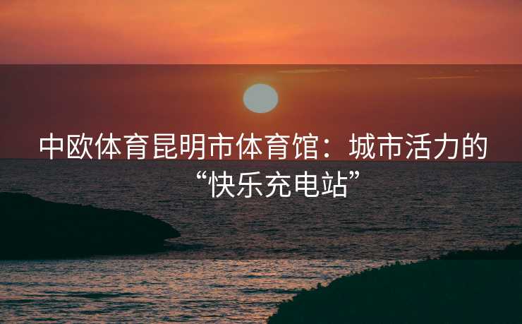 中欧体育昆明市体育馆：城市活力的“快乐充电站”
