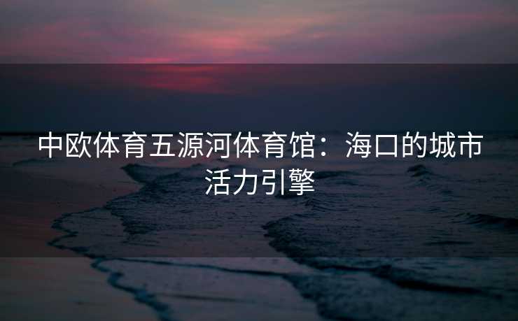 中欧体育五源河体育馆：海口的城市活力引擎