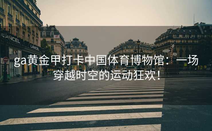 ga黄金甲打卡中国体育博物馆：一场穿越时空的运动狂欢！